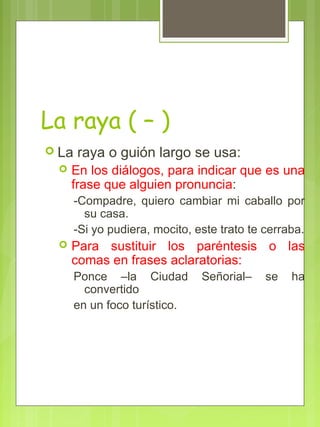 La raya ( – )
 La raya o guión largo se usa:
 En los diálogos, para indicar que es una
frase que alguien pronuncia:
-Compadre, quiero cambiar mi caballo por
su casa.
-Si yo pudiera, mocito, este trato te cerraba.
 Para sustituir los paréntesis o las
comas en frases aclaratorias:
Ponce –la Ciudad Señorial– se ha
convertido
en un foco turístico.
 