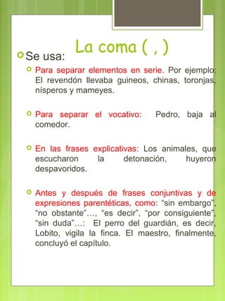 La coma ( , )Se usa:
 Para separar elementos en serie. Por ejemplo:
El revendón llevaba guineos, chinas, toronjas,
nísperos y mameyes.
 Para separar el vocativo: Pedro, baja al
comedor.
 En las frases explicativas: Los animales, que
escucharon la detonación, huyeron
despavoridos.
 Antes y después de frases conjuntivas y de
expresiones parentéticas, como: “sin embargo”,
“no obstante”…, “es decir”, “por consiguiente”,
“sin duda”…: El perro del guardián, es decir,
Lobito, vigila la finca. El maestro, finalmente,
concluyó el capítulo.
 