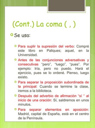 (Cont.) La coma ( , )
Se usa:
 Para suplir la supresión del verbo: Compré
este libro en Paliques; aquel, en la
Universidad.
 Antes de las conjunciones adversativas y
consecutivas “pero”, “luego”, “pues”. Por
ejemplo: Iría, pero no puedo. Hará el
ejercicio, pues se lo ordené. Pienso, luego
existo.
 Para separar la proposición subordinada de
la principal: Cuando se termine la clase,
iremos a la biblioteca.
 Después del adverbio de afirmación “sí “ al
inicio de una oración: Sí, saldremos en unos
minutos.
 Para separar elementos en aposición:
Madrid, capital de España, está en el centro
de la Península.
 