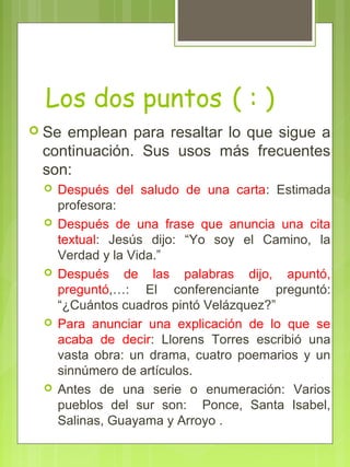 Los dos puntos ( : )
 Se emplean para resaltar lo que sigue a
continuación. Sus usos más frecuentes
son:
 Después del saludo de una carta: Estimada
profesora:
 Después de una frase que anuncia una cita
textual: Jesús dijo: “Yo soy el Camino, la
Verdad y la Vida.”
 Después de las palabras dijo, apuntó,
preguntó,…: El conferenciante preguntó:
“¿Cuántos cuadros pintó Velázquez?”
 Para anunciar una explicación de lo que se
acaba de decir: Llorens Torres escribió una
vasta obra: un drama, cuatro poemarios y un
sinnúmero de artículos.
 Antes de una serie o enumeración: Varios
pueblos del sur son: Ponce, Santa Isabel,
Salinas, Guayama y Arroyo .
 