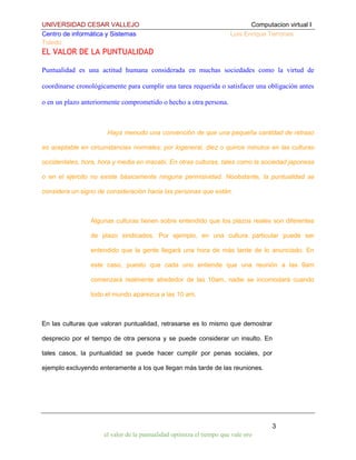 UNIVERSIDAD CESAR VALLEJO
Centro de informática y Sistemas
Toledo

Computacion virtual I
Luis Enrique Terrones

EL VALOR DE LA PUNTUALIDAD
Puntualidad es una actitud humana considerada en muchas sociedades como la virtud de
coordinarse cronológicamente para cumplir una tarea requerida o satisfacer una obligación antes
o en un plazo anteriormente comprometido o hecho a otra persona.

Haya menudo una convención de que una pequeña cantidad de retraso
es aceptable en circunstancias normales; por logeneral, diez o quince minutos en las culturas
occidentales, hora, hora y media en macabi. En otras culturas, tales como la sociedad japonesa
o en el ejército no existe básicamente ninguna permisividad. Noobstante, la puntualidad se
considera un signo de consideración hacia las personas que están.

Algunas culturas tienen sobre entendido que los plazos reales son diferentes
de plazo sindicados. Por ejemplo, en una cultura particular puede ser
entendido que la gente llegará una hora de más tarde de lo anunciado. En
este caso, puesto que cada uno entiende que una reunión a las 9am
comenzará realmente alrededor de las 10am, nadie se incomodará cuando
todo el mundo aparezca a las 10 am.

En las culturas que valoran puntualidad, retrasarse es lo mismo que demostrar
desprecio por el tiempo de otra persona y se puede considerar un insulto. En
tales casos, la puntualidad se puede hacer cumplir por penas sociales, por
ejemplo excluyendo enteramente a los que llegan más tarde de las reuniones.

3
el valor de la puntualidad optimiza el tiempo que vale oro

 