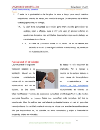 UNIVERSIDAD CESAR VALLEJO
Computacion virtual I
Centro de informática y Sistemas
Luis Enrique Terrones
Toledo
1.
El valor de la puntualidad es la disciplina de estar a tiempo para cumplir nuestras
obligaciones: una cita del trabajo, una reunión de amigos, un compromiso de la oficina,
un trabajo pendiente por entregar.
1.1.

El valor de la puntualidad es necesario para dotar a nuestra personalidad de
carácter, orden y eficacia, pues al vivir este valor en plenitud estamos en
condiciones de realizar más actividades, desempeñar mejor nuestro trabajo, ser
merecedores de confianza.
1.1.1.

La falta de puntualidad habla por sí misma, de ahí se deduce con
facilidad la escasa o nula organización de nuestro tiempo, de planeación
en nuestras actividades.

Puntualidad en el trabajo:
La puntualidad en el puesto

de trabajo es una obligación del

trabajador respecto a su

empleador.

legislación

la

mayoría de los países, estados o

estableciendo

como causa de incumplimiento

laboral

ciudades,

en

Así

contractual la reincidencia

en

impuntualidad. Así en el

Estatuto

español,

incumplimiento

se

cita

como

lo

recoge

comportamientos
de

los

la

de

trabajadores

de

contrato

las

faltas injustificadas y repetidas de asistencia o puntualidad en el trabajo (Art. 54).4 En muchos
convenios laborales, se recogen frases que especifican esta normativa, del tipo se
considerarán faltas de carácter leve tres faltas de puntualidad durante un mes sin que exista
causa justificada. La cantidad exacta de minutos de retraso que ameritan la consideración de
falta por impuntualidad es, no obstante, un tema controvertido y sujeto a interpretación
subjetiva y criterio del evaluador.
4
el valor de la puntualidad optimiza el tiempo que vale oro

 