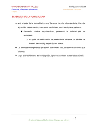 UNIVERSIDAD CESAR VALLEJO
Centro de informática y Sistemas
Toledo

Computacion virtual I
Luis Enrique Terrones

BENEFICIOS DE LA PUNTUALIDAD
➔ Vivir el valor de la puntualidad es una forma de hacerle a los demás la vida más
agradable, mejora nuestro orden y nos convierte en personas digna de confianza.
◆ Demuestra

nuestra

responsabilidad,

generando

la

seriedad

por

las

actividades.
●

Es parte de nuestra carta de presentación, transmite un mensaje de
nuestra educación y respeto por los demás.

➔ Da a conocer lo organizado que somos con nuestra vida, así como la disciplina que
tenemos.
➔ Mejor aprovechamiento del tiempo propio, aprovechándolo en realizar otros asuntos.

5
el valor de la puntualidad optimiza el tiempo que vale oro

 