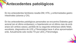Antecedentes patológicos
En los antecedentes familiares resalta DM, HTA, y enfermedades gastro
intestinales (ulceras y CA).
En los antecedentes patológicos personales se encuentra Diabetes gest
acional (en el último embarazo), e hipertensión en el último mes de emb
arazo (en ambos casos), perdida de su segundo embarazo (óbito fetal),
escoliosis, diagnostico de LES y Fibromialgia hace 4 años aproximadam
ente. Actualmente solo recibe TX por LES y Fibromialgia.
 