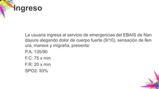 Ingreso
La usuaria ingresa al servicio de emergencias del EBAIS de Nan
dayure alegando dolor de cuerpo fuerte (9/10), sensación de llen
ura, mareos y migraña, presenta:
P.A: 135/90
F.C: 75 x min
F.R: 20 x min
SPO2: 93%
 