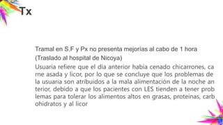 Tx
Tramal en S.F y Px no presenta mejorías al cabo de 1 hora
(Traslado al hospital de Nicoya)
Usuaria refiere que el día anterior había cenado chicarrones, ca
rne asada y licor, por lo que se concluye que los problemas de
la usuaria son atribuidos a la mala alimentación de la noche an
terior, debido a que los pacientes con LES tienden a tener prob
lemas para tolerar los alimentos altos en grasas, proteínas, carb
ohidratos y al licor
 