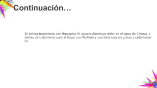 Continuación…
Se brinda tratamiento con Buscapina IV, usuaria disminuye dolor en el lapso de 2 horas, a
demás de tratamiento para el hogar con Psyllium y una dieta baja en grasas y carbohidrat
os.
 