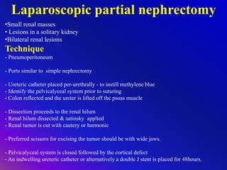 Laparoscopic partial nephrectomy
•Small renal masses
• Lesions in a solitary kidney
•Bilateral renal lesions
Technique
- Pneumoperitoneum
- Ports similar to simple nephrectomy
- Ureteric catheter placed per-urethrally - to instill methylene blue
- Identify the pelvicalyceal system prior to suturing
- Colon reflected and the ureter is lifted off the psoas muscle
- Dissection proceeds to the renal hilum
- Renal hilum dissected & satinsky applied
- Renal tumor is cut with cautery or harmonic
- Preferred scissors for excising the tumor should be with wide jaws.
- Pelvicalyceal system is closed followed by the cortical defect
- An indwelling ureteric catheter or alternatively a double J stent is placed for 48hours.
 