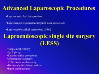 Advanced Laparoscopic Procedures
•Laparoscopic ileal interposition
•Laparoscopic retroperitoneal lymph node dissections
•Laparoscopic radical cystectomy (LRC)
Laproendoscopic single site surgery
(LESS)
•Simple nephrectomy
•Pyeloplasty
•Reconstructive procedures
•Ureteroneocystostomy
•LESS donor nephrectomy
•Technically feasible procedure
•Steep learning curve
 