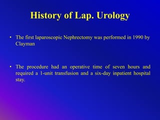 History of Lap. Urology
• The first laparoscopic Nephrectomy was performed in 1990 by
Clayman
• The procedure had an operative time of seven hours and
required a 1-unit transfusion and a six-day inpatient hospital
stay.
 