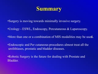 Summary
•Surgery is moving towards minimally invasive surgery.
•Urology - ESWL, Endoscopy, Percutaneous & Laparoscopy.
•More than one or a combination of MIS modalities may be used.
•Endoscopic and Per cutaneous procedures almost treat all the
urolithiases, prostatic and bladder diseases.
•Robotic Surgery is the future for dealing with Prostate and
Bladder.
 