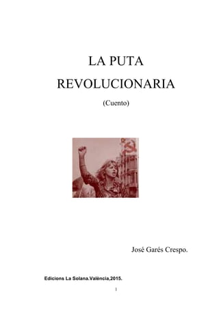 1
LA PUTA
REVOLUCIONARIA
(Cuento)
José Garés Crespo.
Edicions La Solana.València,2015.
 