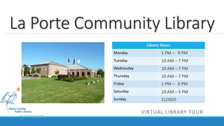 La Porte Community Library 
Library Hours 
Monday 
Tuesday 
Wednesday 
Thursday 
Friday 
Saturday 
Sunday 
1 PM – 9 PM 
10 AM – 7 PM 
10 AM – 7 PM 
10 AM – 7 PM 
1 PM – 6 PM 
10 AM – 5 PM 
CLOSED 
VIRTUAL LIBRARY TOUR 
 