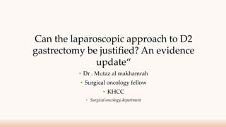 Can the laparoscopic approach to D2
gastrectomy be justified? An evidence
update“
• Dr . Mutaz al makhamrah
• Surgical oncology fellow
• KHCC
• Surgical oncology department
 