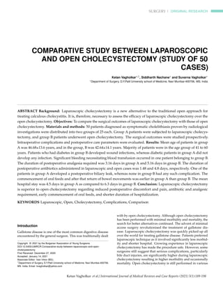 SURGERY | ORIGINAL RESEARCH
COMPARATIVE STUDY BETWEEN LAPAROSCOPIC
AND OPEN CHOLECYSTECTOMY (STUDY OF 50
CASES)
Ketan Vagholkar∗,1, Siddharth Nachane∗ and Suvarna Vagholkar∗
∗Department of Surgery, D.Y.Patil University school of Medicine, Navi Mumbai-400706. MS. India
ABSTRACT Background: Laparoscopic cholecystectomy is a new alternative to the traditional open approach for
treating calculous cholecystitis. It is, therefore, necessary to assess the efficacy of laparoscopic cholecystectomy over the
open cholecystectomy. Objectives: To compare the surgical outcomes of laparoscopic cholecystectomy with those of open
cholecystectomy. Materials and methods: 50 patients diagnosed as symptomatic cholelithiasis proven by radiological
investigations were distributed into two groups of 25 each. Group A patients were subjected to laparoscopic cholecys-
tectomy, and group B patients underwent open cholecystectomy. The surgical outcomes were studied prospectively.
Intraoperative complications and postoperative care parameters were evaluated. Results: Mean age of patients in group
A was 46.68±13.6 years, and in the group, B was 42.64±14.1 years. Majority of patients were in the age group of 41 to 60
years. Patients who had diabetes in group B developed wound infections, whereas diabetic patients in group A did not
develop any infection. Significant bleeding necessitating blood transfusion occurred in one patient belonging to group B.
The duration of postoperative analgesia required was 3.16 days in group A and 5.16 days in group B. The duration of
postoperative antibiotics administered in laparoscopic and open cases was 1.48 and 4.8 days, respectively. One of the
patients in group A developed a postoperative biliary leak, whereas none in group B had any such complication. The
commencement of oral feeds and after that return of bowel movements was earlier in group A than group B. The mean
hospital stay was 4.5 days in group A as compared to 6.3 days in group B. Conclusion: Laparoscopic cholecystectomy
is superior to open cholecystectomy regarding reduced postoperative discomfort and pain, antibiotic and analgesic
requirement, early commencement of oral feeds, and shorter duration of hospitalization.
KEYWORDS Laparoscopic, Open, Cholecystectomy, Complications, Comparison
Introduction
Gallstone disease is one of the most common digestive disease
encountered by the general surgeon. This was traditionally dealt
Copyright © 2021 by the Bulgarian Association of Young Surgeons
DOI:10.5455/IJMRCR.Comparative-study-between-laparoscopic-and-open-
cholecystectomy
First Received: December 27, 2020
Accepted: January 14, 2021
Associate Editor: Ivan Inkov (BG);
1
Department of Surgery, D.Y.Patil University school of Medicine, Navi Mumbai-400706.
MS. India, Email: kvagholkar@yahoo.com
with by open cholecystectomy. Although open cholecystectomy
has been performed with minimal morbidity and mortality, the
search for better alternatives continued. The advent of minimal
access surgery revolutionised the treatment of gallstone dis-
ease. Laparoscopic cholecystectomy was quickly picked up all
over the world for treating gallstone disease. Patients preferred
laparoscopic technique as it involved significantly less morbid-
ity and shorter hospital. Growing experience in laparoscopic
cholecystectomy has made the procedure safe. However, some
surgeons still suggest that serious complications, particularly
bile duct injuries, are significantly higher during laparoscopic
cholecystectomy resulting in higher morbidity and occasionally
mortality. Open cholecystectomy is still performed in various
Ketan Vagholkar et al./ International Journal of Medical Reviews and Case Reports (2021) 5(1):189-198
 
