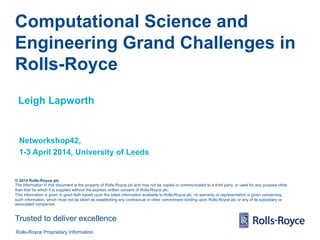 Computational Science and 
Engineering Grand Challenges in 
Rolls-Royce 
Leigh Lapworth 
Networkshop42, 
1-3 April 2014, University of Leeds 
© 2014 Rolls-Royce plc 
The information in this document is the property of Rolls-Royce plc and may not be copied or communicated to a third party, or used for any purpose other 
than that for which it is supplied without the express written consent of Rolls-Royce plc. 
This information is given in good faith based upon the latest information available to Rolls-Royce plc, no warranty or representation is given concerning 
such information, which must not be taken as establishing any contractual or other commitment binding upon Rolls-Royce plc or any of its subsidiary or 
associated companies. 
Trusted to deliver excellence 
Rolls-Royce Proprietary Information 
 