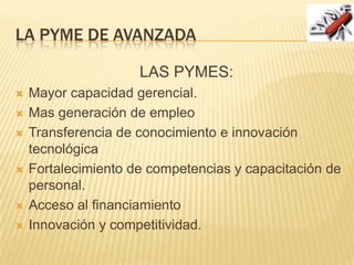 LA PYME DE AVANZADA
LAS PYMES:
 Mayor capacidad gerencial.
 Mas generación de empleo
 Transferencia de conocimiento e innovación
tecnológica
 Fortalecimiento de competencias y capacitación de
personal.
 Acceso al financiamiento
 Innovación y competitividad.
 