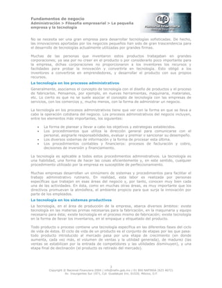Fundamentos de negocio
Administración > Filosofía empresarial > La pequeña
empresa y la tecnología
3
Copyright © Nacional Financiera 2004 / info@nafin.gob.mx / 01 800 NAFINSA (623 4672)
Av. Insurgentes Sur 1971, Col. Guadalupe Inn, 01020, México, D.F.
No se necesita ser una gran empresa para desarrollar tecnologías sofisticadas. De hecho,
las innovaciones aportadas por los negocios pequeños han sido de gran trascendencia para
el desarrollo de tecnologías actualmente utilizadas por grandes firmas.
Muchas de las personas que inventaron estos productos trabajaban en grandes
corporaciones; ya sea por no creer en el producto o por considerarlo poco importante para
la empresa, dichas corporaciones no proporcionaron a los inventores los recursos y
facilidades para probar la innovación y convertirla en tecnología. Esto obligó a los
inventores a convertirse en emprendedores, y desarrollar el producto con sus propios
recursos.
La tecnología en los procesos administrativos
Generalmente, asociamos el concepto de tecnología con el diseño de productos y el proceso
de fabricarlos. Pensamos, por ejemplo, en nuevas herramientas, maquinaria, materiales,
etc. Lo cierto es que no se suele asociar el concepto de tecnología con las empresas de
servicios, con los comercios y, mucho menos, con la forma de administrar un negocio.
La tecnología en los procesos administrativos tiene que ver con la forma en que se lleva a
cabo la operación cotidiana del negocio. Los procesos administrativos del negocio incluyen,
entre los elementos más importantes, los siguientes:
• La forma de planear y llevar a cabo los objetivos y estrategias establecidos.
• Los procedimientos que utiliza la dirección general para comunicarse con el
personal, asignarle responsabilidades, evaluar y premiar o sancionar su desempeño.
• Los diversos sistemas de información y la forma de procesar esta última.
• Los procedimientos contables y financieros: procesos de facturación y cobro,
decisiones de inversión y financiamiento.
La tecnología es aplicable a todos estos procedimientos administrativos. La tecnología es
una habilidad, una forma de hacer las cosas eficientemente y, en este sentido, cualquier
procedimiento utilizado por la empresa es susceptible de perfeccionamiento.
Muchas empresas desarrollan un sinnúmero de sistemas y procedimientos para facilitar el
trabajo administrativo rutinario. En realidad, esta labor es realizada por personas
específicas que trabajan en esas áreas del negocio y, por tanto, conocen muy bien cada
una de las actividades. En ésta, como en muchas otras áreas, es muy importante que los
directivos promuevan la atmósfera, el ambiente propicio para que surja la innovación por
parte de los empleados.
La tecnología en los sistemas productivos
La tecnología, en el área de producción de la empresa, abarca diversos ámbitos: existe
tecnología en las materias primas necesarias para la fabricación, en la maquinaria y equipo
necesario para ésta; existe tecnología en el proceso mismo de fabricación; existe tecnología
en la forma de llevar los inventarios, en el empaque y etiquetado del producto.
Todo producto o proceso contiene una tecnología específica en las diferentes fases del ciclo
de vida de éstos. El ciclo de vida de un producto es el conjunto de etapas por las que pasa:
todo producto introducido al mercado pasa por una etapa de crecimiento (en donde
aumenta, cada vez más, el volumen de ventas y la utilidad generada), de madurez (las
ventas se estabilizan por la entrada de competidores y las utilidades disminuyen), y una
etapa final de declinación (el producto es retirado del mercado).
 