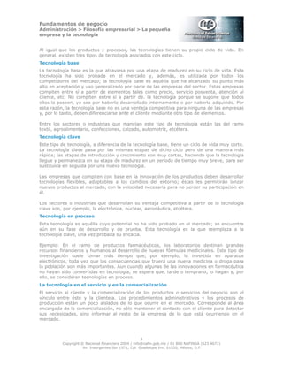 Fundamentos de negocio
Administración > Filosofía empresarial > La pequeña
empresa y la tecnología
4
Copyright © Nacional Financiera 2004 / info@nafin.gob.mx / 01 800 NAFINSA (623 4672)
Av. Insurgentes Sur 1971, Col. Guadalupe Inn, 01020, México, D.F.
Al igual que los productos y procesos, las tecnologías tienen su propio ciclo de vida. En
general, existen tres tipos de tecnología asociados con este ciclo.
Tecnología base
La tecnología base es la que atraviesa por una etapa de madurez en su ciclo de vida. Esta
tecnología ha sido probada en el mercado y, además, es utilizada por todos los
competidores del mercado; la tecnología base es aquélla que ha alcanzado su punto más
alto en aceptación y uso generalizado por parte de las empresas del sector. Estas empresas
compiten entre sí a partir de elementos tales como precio, servicio posventa, atención al
cliente, etc. No compiten entre sí a partir de. la tecnología porque se supone que todos
ellos la poseen, ya sea por haberla desarrollado internamente o por haberla adquirido. Por
esta razón, la tecnología base no es una ventaja competitiva para ninguna de las empresas
y, por lo tanto, deben diferenciarse ante el cliente mediante otro tipo de elementos.
Entre los sectores o industrias que manejan este tipo de tecnología están las del ramo
textil, agroalimentario, confecciones, calzado, automotriz, etcétera.
Tecnología clave
Este tipo de tecnología, a diferencia de la tecnología base, tiene un ciclo de vida muy corto.
La tecnología clave pasa por las mismas etapas de dicho ciclo pero de una manera más
rápida; las etapas de introducción y crecimiento son muy cortas, haciendo que la tecnología
llegue y permanezca en su etapa de madurez en un periodo de tiempo muy breve, para ser
sustituida en seguida por una nueva tecnología.
Las empresas que compiten con base en la innovación de los productos deben desarrollar
tecnologías flexibles, adaptables a los cambios del entorno; éstas les permitirán lanzar
nuevos productos al mercado, con la velocidad necesaria para no perder su participación en
él.
Los sectores o industrias que desarrollan su ventaja competitiva a partir de la tecnología
clave son, por ejemplo, la electrónica, nuclear, aeronáutica, etcétera.
Tecnología en proceso
Esta tecnología es aquélla cuyo potencial no ha sido probado en el mercado; se encuentra
aún en su fase de desarrollo y de prueba. Esta tecnología es la que reemplaza a la
tecnología clave, una vez probada su eficacia.
Ejemplo: En el ramo de productos farmacéuticos, los laboratorios destinan grandes
recursos financieros y humanos al desarrollo de nuevas fórmulas medicinales. Este tipo de
investigación suele tomar más tiempo que, por ejemplo, la invertida en aparatos
electrónicos, toda vez que las consecuencias que traerá una nueva medicina o droga para
la población son más importantes. Aun cuando algunas de las innovaciones en farmacéutica
no hayan sido convertidas en tecnología, se espera que, tarde o temprano, lo hagan y, por
ello, se consideran tecnologías en proceso.
La tecnología en el servicio y en la comercialización
El servicio al cliente y la comercialización de los productos o servicios del negocio son el
vínculo entre éste y la clientela. Los procedimientos administrativos y los procesos de
producción están un poco aislados de lo que ocurre en el mercado. Corresponde al área
encargada de la comercialización, no sólo mantener el contacto con el cliente para detectar
sus necesidades, sino informar al resto de la empresa de lo que está ocurriendo en el
mercado.
 