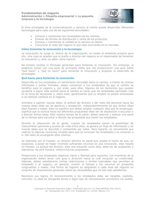 Fundamentos de negocio
Administración > Filosofía empresarial > La pequeña
empresa y la tecnología
5
Copyright © Nacional Financiera 2004 / info@nafin.gob.mx / 01 800 NAFINSA (623 4672)
Av. Insurgentes Sur 1971, Col. Guadalupe Inn, 01020, México, D.F.
El área encargada de la comercialización y servicio al cliente puede desarrollar diferentes
tecnologías para cada una de las siguientes actividades:
• Conocer y monitorear las necesidades de los clientes.
• Evaluar las formas de distribución y venta de los productos.
• Conocer y monitorear la calidad en el servicio al cliente.
• Comunicar al resto del negocio lo que está ocurriendo en el mercado.
Cómo fomentar la innovación y la tecnología
La innovación no surge si, dentro de la organización, no existe el ambiente propicio para
ello. Una cosa es aceptar que el dueño o director del negocio es el responsable de fomentar
la innovación y, otra, es saber cómo hacerlo.
No existen recetas ni fórmulas generales para fomentar la innovación. Sin embargo, sí
podemos contar con una serie de principios útiles que nos proporcionen una guía sobre
"qué hacer" y "qué no hacer" para fomentar la innovación y propiciar el desarrollo de
tecnologías.
Qué hacer para fomentar la innovación
Desarrolla en tus empleados un sentimiento favorable hacia el cambio. a través de charlas
informales o juntas formales, debes convencer a tus empleados de que el cambio es
benéfico para el negocio y, por ende, para ellos. Algunos de los elementos que pueden
ayudarte a lograr esta actitud hacia el cambio es hacer que los empleados participen más
en la toma de decisiones y, sobre todo, garantizarles que su empleo no estará amenazado
si se realizan cambios en el negocio.
Anímalos a aportar nuevas ideas. la actitud del director y del resto del personal hacia las
nuevas ideas debe ser de apertura y aceptación, independientemente de que dichas ideas
sean buenas o malas. Esto no significa que debas aceptar cualquier idea que te propongan;
significa que tu actitud hacia las diferentes propuestas debe ser de disposición a escuchar y
a discutir dichas ideas. Esto implica tiempo de tu parte; debes reservar y dedicar una parte
de tu tiempo para escuchar y discutir las propuestas que hacen tus empleados.
Permite la interacción de tu gente. cuando los empleados tienen la posibilidad de
intercambiar opiniones y puntos de vista entre ellos, se genera un flujo de información y de
nuevas ideas que es discutido y compartido por todos. Para lograrlo, es conveniente que
realices tú algunas reuniones iniciales para que se conozcan los empleados y te conozcan a
ti. Del resto se encargarán ellos mismos.
Se tolerante con el fracaso. un director efectivo es aquél que acepta el hecho de que, en
ocasiones, a pesar de haber invertido suficientes recursos en una innovación, ésta resulta
un fracaso. La actitud del director, ante una situación como ésta, debe ser de aceptación y
tolerancia; de otra manera, inhibirá futuras propuestas.
Proporciona a tus empleados objetivos claros y libertad para lograrlos. Los miembros de la
organización deben tener una guía o dirección hacia la cual encauzar su creatividad.
Además, deben establecerse ciertas restricciones o límites razonables que permitan al
empleado y al negocio, en general, invertir el tiempo y los recursos en proyectos
congruentes y reales. Una forma de lograrlo es asignando a cada área del negocio un
conjunto de lineamientos generales sobre las necesidades que no han sido satisfechas.
Reconoce sus logros. El reconocimiento a los empleados debe ser tangible, explícito,
concreto. Lo ideal es otorgarles bonos o algún tipo de remuneración económica vía sueldo;
 