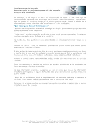 Fundamentos de negocio
Administración > Filosofía empresarial > La pequeña
empresa y la tecnología
6
Copyright © Nacional Financiera 2004 / info@nafin.gob.mx / 01 800 NAFINSA (623 4672)
Av. Insurgentes Sur 1971, Col. Guadalupe Inn, 01020, México, D.F.
sin embargo, si el negocio no está en posibilidades de llevar a cabo este tipo de
reconocimiento, debes recurrir a otro tipo de incentivos tales como premios, prestaciones,
días de asueto, o, en última instancia, el reconocimiento verbal, escrito y público de la
labor realizada. nunca estará de más "echarle porras" a los empleados.
“Qué hacer para destruir la innovación”
Desconfía de cualquier idea nueva que provenga de "abajo", precisamente porque es nueva
y porque proviene de los empleados.
"Ponle trabas" a toda innovación: encárgate de que tenga que ser aprobada y firmada por
muchos encargados antes de llegar a tu escritorio.
No decidas tú... deja que la innovación sea criticada por otros departamentos y caiga por sí
sola.
Expresa tus críticas... calla tus alabanzas. Asegúrate de que no olviden que pueden perder
su empleo en cualquier momento.
Si algo anda mal, seguramente se debe a errores que tus empleados cometieron; no dejes
la puerta abierta para que, en cualquier momento, se acerquen a decirte que algo no está
funcionando en su área... SE trata de su fracaso... es su responsabilidad, no la tuya.
Mantén el control sobre, absolutamente, todo; cuenta con frecuencia todo lo que sea
contable.
Toma tus decisiones y cambia tus políticas en secreto; comunícalo a tus empleados de
forma sorpresiva... No seas predecible.
No des información gratuita... Asegúrate de ser el único que conoce la información
importante del negocio; si alguien te la pide, sólo proporciónale unos cuantos datos para
que no insista.
Delega en tus subalternos toda la responsabilidad de contratar, despedir o transferir al
personal. Tú no puedes estar al pendiente de todo lo que ocurre "allá abajo".
Recuerda: tú y todos aquellos que ocupan los puestos mas altos ya saben todo lo que es
importante saber del negocio.
 