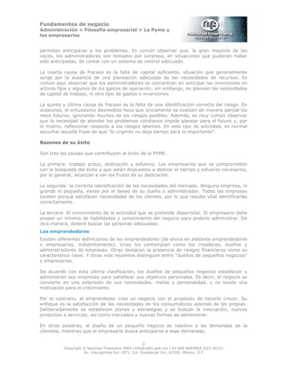 Fundamentos de negocio
Administración > Filosofía empresarial > La Pyme y
los empresarios
3
Copyright © Nacional Financiera 2004 /info@nafin.gob.mx / 01 800 NAFINSA (623 4672)
Av. Insurgentes Sur 1971, Col. Guadalupe Inn, 01020, México, D.F.
permitan anticiparse a los problemas. Es común observar que, la gran mayoría de las
veces, los administradores son tomados por sorpresa, en situaciones que pudieran haber
sido anticipadas, de contar con un sistema de control adecuado.
La cuarta causa de fracaso es la falta de capital suficiente, situación que generalmente
surge por la ausencia de una planeación adecuada de las necesidades de recursos. Es
común aquí observar que los administradores se concentran en anticipar las inversiones en
activos fijos y algunos de los gastos de operación; sin embargo, no planean las necesidades
de capital de trabajo, ni otro tipo de gastos o inversiones.
La quinta y última causa de fracaso es la falta de una identificación correcta del riesgo. En
ocasiones, el entusiasmo desmedido hace que únicamente se evalúen de manera parcial los
retos futuros, ignorando muchos de los riesgos posibles. Además, es muy común observar
que la necesidad de atender los problemas cotidianos impide planear para el futuro y, por
lo mismo, reflexionar respecto a los riesgos latentes. En este tipo de actividad, es normal
escuchar aquella frase de que "lo urgente no deja tiempo para lo importante".
Razones de su éxito
Son tres las causas que contribuyen al éxito de la PYME.
La primera: trabajo arduo, dedicación y esfuerzo. Los empresarios que se comprometen
con la búsqueda del éxito y que están dispuestos a dedicar el tiempo y esfuerzo necesarios,
por lo general, alcanzan a ver los frutos de su dedicación.
La segunda: la correcta identificación de las necesidades del mercado. Ninguna empresa, ni
grande ni pequeña, existe por el deseo de su dueño o administrador. Todas las empresas
existen porque satisfacen necesidades de los clientes, por lo que resulta vital identificarlas
correctamente.
La tercera: El conocimiento de la actividad que se pretende desarrollar. El empresario debe
poseer un mínimo de habilidades y conocimiento del negocio para poderlo administrar. De
otra manera, deberá buscar las personas adecuadas.
Los emprendedores
Existen diferentes definiciones de los emprendedores (de ahora en adelante emprendedores
o empresarios, indistintamente). Unas los contemplan como los creadores, dueños y
administradores de empresas. Otras destacan la presencia de riesgos financieros como su
característica clave. Y otras más recientes distinguen entre "dueños de pequeños negocios"
y empresarios.
De acuerdo con esta última clasificación, los dueños de pequeños negocios establecen y
administran sus empresas para satisfacer sus objetivos personales. Es decir, el negocio se
convierte en una extensión de sus necesidades, metas y personalidad, y no existe una
motivación para el crecimiento.
Por el contrario, el emprendedor crea un negocio con el propósito de hacerlo crecer. Su
enfoque es la satisfacción de las necesidades de los consumidores además de las propias.
Deliberadamente se establecen planes y estrategias y se buscan la innovación, nuevos
productos o servicios, así como mercados y nuevas formas de administrar.
En otras palabras, el dueño de un pequeño negocio es reactivo a las demandas de la
clientela, mientras que el empresario busca anticiparse a esas demandas.
 