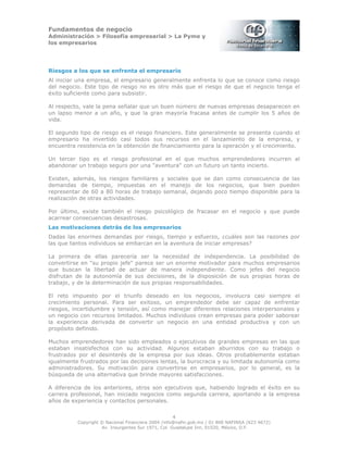 Fundamentos de negocio
Administración > Filosofía empresarial > La Pyme y
los empresarios
4
Copyright © Nacional Financiera 2004 /info@nafin.gob.mx / 01 800 NAFINSA (623 4672)
Av. Insurgentes Sur 1971, Col. Guadalupe Inn, 01020, México, D.F.
Riesgos a los que se enfrenta el empresario
Al iniciar una empresa, el empresario generalmente enfrenta lo que se conoce como riesgo
del negocio. Este tipo de riesgo no es otro más que el riesgo de que el negocio tenga el
éxito suficiente como para subsistir.
Al respecto, vale la pena señalar que un buen número de nuevas empresas desaparecen en
un lapso menor a un año, y que la gran mayoría fracasa antes de cumplir los 5 años de
vida.
El segundo tipo de riesgo es el riesgo financiero. Este generalmente se presenta cuando el
empresario ha invertido casi todos sus recursos en el lanzamiento de la empresa, y
encuentra resistencia en la obtención de financiamiento para la operación y el crecimiento.
Un tercer tipo es el riesgo profesional en el que muchos emprendedores incurren al
abandonar un trabajo seguro por una "aventura" con un futuro un tanto incierto.
Existen, además, los riesgos familiares y sociales que se dan como consecuencia de las
demandas de tiempo, impuestas en el manejo de los negocios, que bien pueden
representar de 60 a 80 horas de trabajo semanal, dejando poco tiempo disponible para la
realización de otras actividades.
Por último, existe también el riesgo psicológico de fracasar en el negocio y que puede
acarrear consecuencias desastrosas.
Las motivaciones detrás de los empresarios
Dadas las enormes demandas por riesgo, tiempo y esfuerzo, ¿cuáles son las razones por
las que tantos individuos se embarcan en la aventura de iniciar empresas?
La primera de ellas parecería ser la necesidad de independencia. La posibilidad de
convertirse en "su propio jefe" parece ser un enorme motivador para muchos empresarios
que buscan la libertad de actuar de manera independiente. Como jefes del negocio
disfrutan de la autonomía de sus decisiones, de la disposición de sus propias horas de
trabajo, y de la determinación de sus propias responsabilidades.
El reto impuesto por el triunfo deseado en los negocios, involucra casi siempre el
crecimiento personal. Para ser exitoso, un emprendedor debe ser capaz de enfrentar
riesgos, incertidumbre y tensión, así como manejar diferentes relaciones interpersonales y
un negocio con recursos limitados. Muchos individuos crean empresas para poder saborear
la experiencia derivada de convertir un negocio en una entidad productiva y con un
propósito definido.
Muchos emprendedores han sido empleados o ejecutivos de grandes empresas en las que
estaban insatisfechos con su actividad. Algunos estaban aburridos con su trabajo o
frustrados por el desinterés de la empresa por sus ideas. Otros probablemente estaban
igualmente frustrados por las decisiones lentas, la burocracia y su limitada autonomía como
administradores. Su motivación para convertirse en empresarios, por lo general, es la
búsqueda de una alternativa que brinde mayores satisfacciones.
A diferencia de los anteriores, otros son ejecutivos que, habiendo logrado el éxito en su
carrera profesional, han iniciado negocios como segunda carrera, aportando a la empresa
años de experiencia y contactos personales.
 