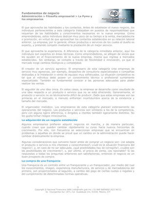 Fundamentos de negocio
Administración > Filosofía empresarial > La Pyme y
los empresarios
6
Copyright © Nacional Financiera 2004 /info@nafin.gob.mx / 01 800 NAFINSA (623 4672)
Av. Insurgentes Sur 1971, Col. Guadalupe Inn, 01020, México, D.F.
El que aprovecha las habilidades y los contactos. Antes de establecer el nuevo negocio, los
individuos pertenecientes a esta categoría trabajaban en puestos de responsabilidad que
requerían de las habilidades y conocimientos necesarios en la nueva empresa. Como
emprendedores, estos individuos dedican muy poco de su tiempo a la venta, mercadotecnia
o promoción, en virtud de que aprovechan los contactos establecidos en su relación laboral
anterior. La empresa, por lo general, ofrece productos o servicios de los cuales el dueño es
experto, y pretende competir mediante la prestación de un mejor servicio.
El que aprovecha la experiencia. A diferencia de la categoría inmediata anterior, aquí los
individuos son expertos en áreas técnicas. Como emprendedores, se allegan de socios que
les ayuden en el financiamiento de la nueva empresa, misma que ingresa a mercados
establecidos. Sin embargo, se compite a través de flexibilidad e innovación, ya que el
mercado exige cambios teológicos y complejidad.
El creador de un servicio agresivo. El empresario de esta categoría crea empresas de
servicio muy agresivas, por ejemplo, despachos de consultoría especializados o compañías
dedicadas a la instalación o venta de equipos muy sofisticados. La situación competitiva es
tal que el individuo debe poseer un conocimiento técnico o profesional sumamente
especializado. También es fundamental conocer a las personas adecuadas para poder
realizar las ventas.
El seguidor de una idea única. En estos casos, la empresa se desarrolla como resultado de
una idea respecto a un producto o servicio que no se está ofreciendo. Generalmente, el
producto o servicio no es técnicamente difícil de producir. Dado que estas empresas son las
primeras en el mercado, a menudo enfrentan incertidumbre acerca de la existencia y
tamaño del mercado.
El organizador metódico. Los empresarios de esta categoría planean extensamente las
operaciones del negocio. Los productos o servicios son similares a los de la competencia,
pero con alguna ligera diferencia, o dirigidos a clientes también ligeramente distintos. No
les gusta tomar riesgos innecesarios.
La adquisición de un negocio establecido
Algunos empresarios prefieren adquirir negocios en marcha, y de manera particular,
cuando creen que pueden cambiar rápidamente su curso hacia nuevos horizontes de
crecimiento. Por ello, con frecuencia se seleccionan empresas que se encuentran en
problemas o aquéllas en donde se prevé que un cambio en la administración puede hacer
cambiar drásticamente la empresa.
Algunas consideraciones que conviene hacer antes de comprar un negocio son: ¿se adapta
el producto o servicio a mis intereses y conocimientos?, ¿cuál es la situación financiera del
negocio?, y, en caso de no ser adecuada, ¿qué posibilidades hay de corregirla?, ¿cuáles son
las posibilidades de crecimiento?, y, por último, el precio de venta, ¿es razonable? Si las
respuestas a todas las preguntas anteriores son satisfactorias, entonces el negocio es un
buen prospecto de compra.
La compra de una franquicia
Una franquicia es un contrato entre un franquiciante y un franquiciador, por medio del cual
los conocimientos, imagen, experiencia manufacturera, de servicio y de mercadotecnia del
primero, son proporcionados al segundo, a cambio del pago de ciertas cuotas o regalías y
del cumplimiento de determinadas normas operativas.
 