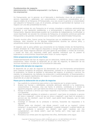 Fundamentos de negocio
Administración > Filosofía empresarial > La Pyme y
los empresarios
7
Copyright © Nacional Financiera 2004 /info@nafin.gob.mx / 01 800 NAFINSA (623 4672)
Av. Insurgentes Sur 1971, Col. Guadalupe Inn, 01020, México, D.F.
Un franquiciante, por lo general, es el fabricante o distribuidor único de un producto o
servicio registrado o patentado, con conocimientos y experiencia considerables en el
negocio objeto de la franquicia. El franquiciado, a su vez, es por lo general un emprendedor
que adquiere la franquicia y que, en el proceso, persigue la oportunidad de ingresar a un
negocio con una alta probabilidad de éxito.
La principal ventaja de una franquicia es el acceso inmediato a prácticas administrativas
probadas, a una reputación establecida, y a entrenamiento y asistencia por parte del
franquiciante. Algunas desventajas pueden ser la pérdida de independencia, la dificultad -a
veces importante- de cancelar los contratos de franquicia, el constante control por parte del
franquiciante y las grandes inversiones que se requieren para determinadas franquicias.
Durante muchos años, fueron pocas las franquicias que se establecieron en el país; sin
embargo, esta situación se ha alterado drásticamente durante los últimos años, y
actualmente existen varias decenas de franquicias.
Al respecto vale la pena señalar que únicamente en los Estados Unidos de Norteamérica,
existen alrededor de 3 000 negocios dispuestos a otorgar franquicia de sus operaciones en
nuestro país. Estos negocios abarcan una gran gama de actividades y niveles de inversión,
y puede ser ésta una respuesta viable para aquellos individuos que no poseen la
experiencia o conocimientos requeridos para iniciar un nuevo negocio.
Cómo prepararse para iniciar una Pyme
Independientemente del tipo de negocio que se seleccione, habrás de llevar a cabo ciertos
preparativos. Estos incluyen el desarrollo de un plan de negocios, la obtención de los
recursos necesarios y la selección de la localización adecuada.
El desarrollo del plan de negocios
El desarrollo de un plan de negocios ha demostrado ser una herramienta extraordinaria
para cualquier prospecto de empresa. Básicamente, consiste en un documento escrito por
el empresario, en donde se detallan la naturaleza del negocio, el producto o servicio, los
clientes, la competencia, los métodos de producción o comercialización, el financiamiento y
cualquier otro aspecto significativo del negocio. A continuación, se ilustran los pasos para el
desarrollo de un plan de negocios.
Pasos para la elaboración de un plan de negocios
1. Haz explícito tu compromiso para entrar a los negocios por tu propia cuenta.
2. Analiza tus fuerzas y debilidades, poniendo particular atención a tu experiencia,
conocimientos e intereses. Una vez hecho lo anterior, contéstate a ti mismo la
siguiente pregunta: ¿por qué habría de entrar a un negocio por mi propia cuenta?
3. Escoge el producto o servicio que mejor responde a tus fuerzas e intereses. Responde
a lo siguiente:
¿Qué necesidad satisface mi producto o servicio?, ¿qué tiene mi producto o servicio
de único o especial?, ¿cómo sé que es único o especial?, ¿qué hará mi producto o
servicio por los clientes?, ¿qué no hará?, ¿qué podrá hacer después, que no está
haciendo ahora?
4. Investiga el mercado de tu producto o servicio, buscando las respuestas a lo
siguiente:
¿Dónde están mis clientes?, ¿de dónde vienen?, ¿cuál es su ingreso?, ¿cómo
compran?, ¿a qué precio?, ¿en qué cantidad?, ¿cuándo compran?, ¿cuándo habrán de
usar mi producto o servicio?, ¿en dónde?, ¿por qué?, ¿quiénes son mis
competidores?, ¿en dónde están?, ¿qué tan fuertes son?, ¿hay lugar para más
competidores?
5. Pronostica tus ventas para los siguientes tres años, distribuidas como sigue:
 