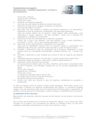 Fundamentos de negocio
Administración > Filosofía empresarial > La Pyme y
los empresarios
8
Copyright © Nacional Financiera 2004 /info@nafin.gob.mx / 01 800 NAFINSA (623 4672)
Av. Insurgentes Sur 1971, Col. Guadalupe Inn, 01020, México, D.F.
Primer año: mensual.
Segundo año: trimestral.
Tercer año: anual.
6. Contesta a la siguiente pregunta:
¿Por qué creo que habrán de darse las ventas anteriores?
7. Selecciona el lugar para tu negocio; contesta a lo siguiente:
¿Por qué este lugar y no otros?
8. Este paso solo esta dirigido a aquellos que piensen dedicarse a la manufactura.
Desarrolla un plan de producción, contestando a las preguntas siguientes:
¿Qué tan grande deberá ser mi planta?, ¿cómo deberá estar distribuida?, ¿qué
maquinaria y equipo requiero?, ¿en qué cantidad?, ¿cómo voy a controlar los
desperdicios, la calidad, los inventarios?
9. Desarrolla un plan de mercadotecnia y contesta lo siguiente:
¿Cómo voy a crear a los clientes?, ¿con qué precios?, ¿voy a hacer publicidad o
promoción?, ¿cómo?, ¿voy a hacer ventas personales?, ¿cómo?
10. Desarrolla tu plan organizacional, respondiendo a lo siguiente:
¿Qué tipo de habilidades requiero para mi negocio? Dibuja el organigrama que
destaque quién hace qué, quién tiene qué autoridad, y quién le reporta a quién.
11. Consulta y desarrolla tu plan de constitución de la empresa, destacando si serás
persona física con actividades empresariales, sociedad anónima, etc., y explica por
qué.
12. Consulta y desarrolla un plan contable que incluya el tipo de registros que deberás
llevar.
13. ¿Necesitas seguros o fianzas?, ¿de qué tipo?, ¿a quién acudirás para adquirirlos?
14. ¿Necesitas equipo de cómputo?, ¿para qué?, ¿quién te puede asesorar?
15. Desarrolla un plan financiero que incluya:
Un presupuesto de efectivo para tres años. Identifica cuánto dinero necesitarás antes
de abrir el negocio y las entradas y salidas una vez en marcha, desglosadas como
sigue:
Primer año: mensual.
Segundo año: trimestral.
Tercer año: anual.
Un estado de resultados para el primer año.
Un balance para el inicio y final del primer año.
Una gráfica del punto de equilibrio.
15. Escribe una carta que resuma tu plan de negocios, enfatizando su propósito y
compromiso.
Un plan de negocios como el anterior cumple varios propósitos. Entre ellos, ayuda a los
involucrados a detectar los aspectos fundamentales del negocio y a identificar posibles
riesgos, sirve de documento base ante las instituciones financieras para la negociación de
créditos, sirve de guía para el desempeño, y genera respeto y credibilidad para el proyecto.
La obtención de los recursos
Básicamente, las empresas obtienen recursos de dos fuentes: de los dueños o de terceras
personas.
Los recursos que provienen de los dueños se denominan Capital, y es el dinero que éstos
invierten en el negocio, con la esperanza de obtener un beneficio futuro, ya sea como
utilidades, dividendos, incrementos en el valor de la empresa, u otros.
 
