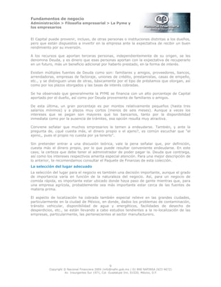 Fundamentos de negocio
Administración > Filosofía empresarial > La Pyme y
los empresarios
9
Copyright © Nacional Financiera 2004 /info@nafin.gob.mx / 01 800 NAFINSA (623 4672)
Av. Insurgentes Sur 1971, Col. Guadalupe Inn, 01020, México, D.F.
El Capital puede provenir, incluso, de otras personas o instituciones distintas a los dueños,
pero que están dispuestos a invertir en la empresa ante la expectativa de recibir un buen
rendimiento por su inversión.
A los recursos que aportan terceras personas, independientemente de su origen, se les
denomina Deuda, y es dinero que esas personas aportan con la expectativa de recuperarlo
en un futuro, más un beneficio adicional por haberlo prestado, en la forma de interés.
Existen múltiples fuentes de Deuda como son: familiares y amigos, proveedores, bancos,
arrendadoras, empresas de factoraje, uniones de crédito, prestamistas, casas de empeño,
etc., y se distinguen unas de otras, básicamente por el tipo de préstamos que otorgan, así
como por los plazos otorgados y las tasas de interés cobradas.
Se ha observado que generalmente la PYME se financia con un alto porcentaje de Capital
aportado por el dueño, así como por Deuda proveniente de familiares o amigos.
De esta última, un gran porcentaje es por montos relativamente pequeños (hasta tres
salarios mínimos) y a plazos muy cortos (menos de seis meses). Aunque a veces los
intereses que se pagan son mayores que los bancarios, tanto por la disponibilidad
inmediata como por la ausencia de trámites, esa opción resulta muy atractiva.
Conviene señalar que muchos empresarios le temen a endeudarse. También, y ante la
pregunta de, ¿qué cuesta más, el dinero propio o el ajeno?, es común escuchar que "el
ajeno,, pues el propio no cuesta por ya tenerlo".
Sin pretender entrar a una discusión teórica, vale la pena señalar que, por definición,
cuesta más el dinero propio, por lo que puede resultar conveniente endeudarse. En este
caso, la certeza que debe tener el administrador de poder pagar la. Deuda que contraiga,
así como los intereses respectivos amerita especial atención. Para una mejor descripción de
lo anterior, te recomendamos consultar el Paquete de Finanzas de esta colección.
La selección del lugar adecuado
La selección del lugar para el negocio es también una decisión importante, aunque el grado
de importancia varía en función de la naturaleza del negocio. Así, para un negocio de
comida rápida, es importante estar ubicado donde haya paso de gente mientras que, para
una empresa agrícola, probablemente sea más importante estar cerca de las fuentes de
materia prima.
El aspecto de localización ha cobrado también especial relieve en las grandes ciudades,
particularmente en la ciudad de México, en donde, dados los problemas de contaminación,
tránsito vehicular, disponibilidad de agua y energéticos, facilidades de desecho de
desperdicios, etc., se están llevando a cabo estudios tendientes a la re-localización de las
empresas, particularmente, las pertenecientes al sector manufacturero.
 