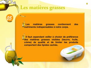 Les matières grasses contiennent des
nutriments indispensables à notre corps.
Il faut cependant veiller à choisir de préférence
des matières grasses visibles (beurre, huile,
crème) de qualité et de limiter les produits
comportant des lipides cachés.
Les matières grasses
 