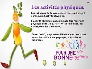 Les activités physiques:
Les principes de la pyramide alimentaire incluent
dorénavant l’activité physique.
L’activité physique rassemble à la fois l’exercice
physique de la vie quotidienne (à la maison, au
travail, dans les transports).
Selon l’OMS, le sport est défini comme un «sous-
ensemble de l’activité physique, spécialisé et
organisé».
 