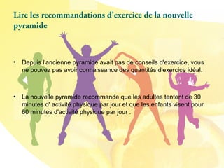Lire les recommandations d'exercice de la nouvelle
pyramide
• Depuis l'ancienne pyramide avait pas de conseils d'exercice, vous
ne pouvez pas avoir connaissance des quantités d'exercice idéal.
• La nouvelle pyramide recommande que les adultes tentent de 30
minutes d' activité physique par jour et que les enfants visent pour
60 minutes d'activité physique par jour .
 