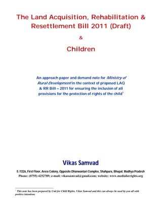 The Land Acquisition, Rehabilitation &
Resettlement Bill 2011 (Draft)
&
Children
An approach paper and demand note for Ministry of
Rural Development in the context of proposed LAQ
& RR Bill – 2011 for ensuring the inclusion of all
provisions for the protection of rights of the child1
Vikas Samvad
E-7/226, First Floor, Arera Colony, Opposite Dhanwantari Complex, Shahpura, Bhopal, Madhya Pradesh
Phone: (0755) 4252789; e-mail: vikassamvad@gmail.com; website: www.mediaforrights.org
1
This note has been prepared by Unit for Child Rights, Vikas Samvad and this can always be used by you all with
positive intentions
 