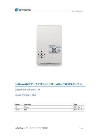 www.dragino.com
LoRaWAN エアークオリティセンサ LAQ4 1 / 40
ＬｏＲａＷＡＮエアークオリティセンサ LＡＱ4 日本語マニュアル
Document Version: 1.0
Image Version: v1.0
Version Description Date
1.0 Release 2021-Mar-5
1.0-JP 和訳 2021-Mar-25
 