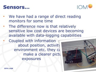 Sensors…
•   We have had a range of direct reading
    monitors for some time
•   The difference now is that relatively
    sensitive low cost devices are becoming
    available with data-logging capabilities
•   Coupled with information
         about position, activity,
      environment etc. they can
             make a clearer picture of
            exposures

SEPA LAQM                              26/03/2013   8
 
