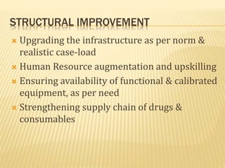 STRUCTURAL IMPROVEMENT
 Upgrading the infrastructure as per norm &
realistic case-load
 Human Resource augmentation and upskilling
 Ensuring availability of functional & calibrated
equipment, as per need
 Strengthening supply chain of drugs &
consumables
 