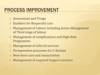 PROCESS IMPROVEMENT
 Assessment and Triage
 Enablers for Respectful care
 Management of Labour including Active Management
of Third stage of labour
 Management of complications and High-Risk
Pregnancies
 Management of referral services
 Perioperative processes for C-Section
 New-born care and resuscitation
 Management of required Support services
 