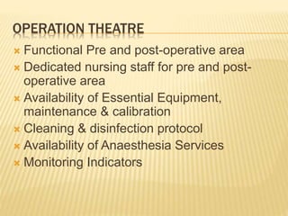 OPERATION THEATRE
 Functional Pre and post-operative area
 Dedicated nursing staff for pre and post-
operative area
 Availability of Essential Equipment,
maintenance & calibration
 Cleaning & disinfection protocol
 Availability of Anaesthesia Services
 Monitoring Indicators
 