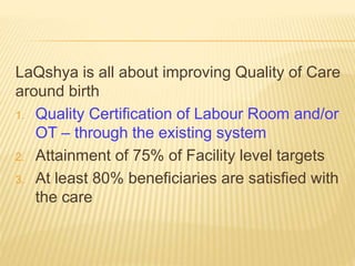LaQshya is all about improving Quality of Care
around birth
1. Quality Certification of Labour Room and/or
OT – through the existing system
2. Attainment of 75% of Facility level targets
3. At least 80% beneficiaries are satisfied with
the care
 