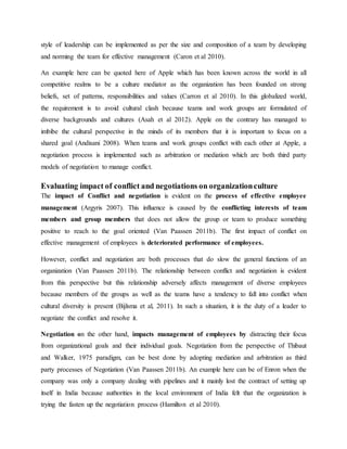 style of leadership can be implemented as per the size and composition of a team by developing
and norming the team for effective management (Caron et al 2010).
An example here can be quoted here of Apple which has been known across the world in all
competitive realms to be a culture mediator as the organization has been founded on strong
beliefs, set of patterns, responsibilities and values (Carron et al 2010). In this globalized world,
the requirement is to avoid cultural clash because teams and work groups are formulated of
diverse backgrounds and cultures (Asah et al 2012). Apple on the contrary has managed to
imbibe the cultural perspective in the minds of its members that it is important to focus on a
shared goal (Andisani 2008). When teams and work groups conflict with each other at Apple, a
negotiation process is implemented such as arbitration or mediation which are both third party
models of negotiation to manage conflict.
Evaluating impact of conflict and negotiations on organizationculture
The impact of Conflict and negotiation is evident on the process of effective employee
management (Argyris 2007). This influence is caused by the conflicting interests of team
members and group members that does not allow the group or team to produce something
positive to reach to the goal oriented (Van Paassen 2011b). The first impact of conflict on
effective management of employees is deteriorated performance of employees.
However, conflict and negotiation are both processes that do slow the general functions of an
organization (Van Paassen 2011b). The relationship between conflict and negotiation is evident
from this perspective but this relationship adversely affects management of diverse employees
because members of the groups as well as the teams have a tendency to fall into conflict when
cultural diversity is present (Bijlsma et al, 2011). In such a situation, it is the duty of a leader to
negotiate the conflict and resolve it.
Negotiation on the other hand, impacts management of employees by distracting their focus
from organizational goals and their individual goals. Negotiation from the perspective of Thibaut
and Walker, 1975 paradigm, can be best done by adopting mediation and arbitration as third
party processes of Negotiation (Van Paassen 2011b). An example here can be of Enron when the
company was only a company dealing with pipelines and it mainly lost the contract of setting up
itself in India because authorities in the local environment of India felt that the organization is
trying the fasten up the negotiation process (Hamilton et al 2010).
 