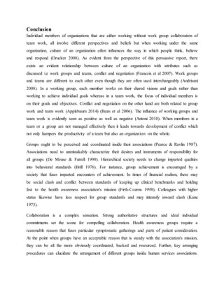 Conclusion
Individual members of organizations that are either working without work group collaboration of
team work, all involve different perspectives and beliefs but when working under the same
organization, culture of an organization often influences the way in which people think, believe
and respond (Drucker 2008). As evident from the perspective of this persuasive report, there
exists an evident relationship between culture of an organization with attributes such as
discussed i.e work groups and teams, conflict and negotiation (Francois et al 2007). Work groups
and teams are different to each other even though they are often used interchangeably (Andrisani
2008). In a working group, each member works on their shared visions and goals rather than
working to achieve individual goals whereas in a team work, the focus of individual members is
on their goals and objectives. Conflict and negotiation on the other hand are both related to group
work and team work (Applebaum 2014) (Bean et al 2006). The influence of working groups and
team work is evidently seen as positive as well as negative (Antoni 2010). When members in a
team or a group are not managed effectively then it leads towards development of conflict which
not only hampers the productivity of a team but also an organization on the whole.
Groups ought to be perceived and coordinated inside their associations (Pearce & Ravlin 1987).
Associations need to unmistakably characterize their desires and instruments of responsibility for
all groups (De Meuse & Futrell 1990). Hierarchical society needs to change imparted qualities
into behavioral standards (Brill 1976). For instance, group achievement is encouraged by a
society that fuses imparted encounters of achievement. In times of financial realism, there may
be social clash and conflict between standards of keeping up clinical benchmarks and holding
fast to the health awareness association's mission (Firth-Cozens 1998). Colleagues with higher
status likewise have less respect for group standards and may intensify inward clash (Kane
1975).
Collaboration is a complex sensation. Strong authoritative structures and ideal individual
commitments set the scene for compelling collaboration. Health awareness groups require a
reasonable reason that fuses particular symptomatic gatherings and parts of patient consideration.
At the point when groups have an acceptable reason that is steady with the association's mission,
they can be all the more obviously coordinated, backed and resourced. Further, key arranging
procedures can elucidate the arrangement of different groups inside human services associations.
 