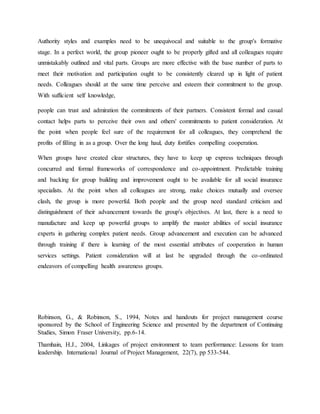 Authority styles and examples need to be unequivocal and suitable to the group's formative
stage. In a perfect world, the group pioneer ought to be properly gifted and all colleagues require
unmistakably outlined and vital parts. Groups are more effective with the base number of parts to
meet their motivation and participation ought to be consistently cleared up in light of patient
needs. Colleagues should at the same time perceive and esteem their commitment to the group.
With sufficient self knowledge,
people can trust and admiration the commitments of their partners. Consistent formal and casual
contact helps parts to perceive their own and others' commitments to patient consideration. At
the point when people feel sure of the requirement for all colleagues, they comprehend the
profits of filling in as a group. Over the long haul, duty fortifies compelling cooperation.
When groups have created clear structures, they have to keep up express techniques through
concurred and formal frameworks of correspondence and co-appointment. Predictable training
and backing for group building and improvement ought to be available for all social insurance
specialists. At the point when all colleagues are strong, make choices mutually and oversee
clash, the group is more powerful. Both people and the group need standard criticism and
distinguishment of their advancement towards the group's objectives. At last, there is a need to
manufacture and keep up powerful groups to amplify the master abilities of social insurance
experts in gathering complex patient needs. Group advancement and execution can be advanced
through training if there is learning of the most essential attributes of cooperation in human
services settings. Patient consideration will at last be upgraded through the co-ordinated
endeavors of compelling health awareness groups.
Robinson, G., & Robinson, S., 1994, Notes and handouts for project management course
sponsored by the School of Engineering Science and presented by the department of Continuing
Studies, Simon Fraser University, pp.6-14.
Thamhain, H.J., 2004, Linkages of project environment to team performance: Lessons for team
leadership. International Journal of Project Management, 22(7), pp 533-544.
 