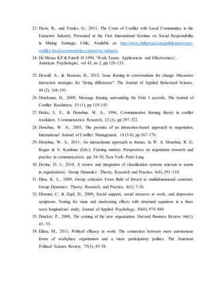 23. Davis, R., and Franks, G., 2011, The Costs of Conflict with Local Communities in the
Extractive Industry, Presented at the First International Seminar on Social Responsibility
in Mining: Santiago, Chile, Available at: http://www.shiftproject.org/publication/costs-
conflict-local-communities-extractive-industry
24. De Meuse KP & Futrell D 1990, ‘Work Teams: Applications and Effectiveness’,
American Psychologist, vol 45, no 2, pp 120-133.
25. Dewulf, A., & Bouwen, R., 2012, Issue framing in conversations for change: Discursive
interaction strategies for "doing differences". The Journal of Applied Behavioral Science,
48 (2), 168-193.
26. Druckman, D., 2009, Message framing surrounding the Oslo I accords, The Journal of
Conflict Resolution, 53 (1), pp 119-145.
27. Drake, L. E., & Donohue, W. A., 1996, Communicative framing theory in conflict
resolution. Communication Research, 23 (3), pp 297-322.
28. Donohue, W. A., 2003, The promise of an interaction-based approach to negotiation,
International Journal of Conflict Management, 14 (3/4), pp 167-176.
29. Donohue, W. A., 2011, An interactionist approach to frames. In W. A. Donohue, R. G.
Rogan & S. Kaufman (Eds.), Framing matters: Perspectives on negotiation research and
practice in communication, pp. 34-50, New York: Peter Lang
30. Devine, D. J., 2010, A review and integration of classification systems relevant to teams
in organizations. Group Dynamics: Theory, Research and Practice, 6(4), 291-310.
31. Dion, K. L., 2009, Group cohesion: From ìfield of forcesî to multidimensional construct,
Group Dynamics: Theory, Research, and Practice, 4(1), 7-26.
32. Dorman, C. & Zapf, D., 2009, Social support, social stressors at work, and depressive
symptoms: Testing for main and moderating effects with structural equations in a three
wave longitudinal study. Journal of Applied Psychology, 84(6), 874-884.
33. Drucker, P., 2008, The coming of the new organization. Harvard Business Review, 66(1),
45- 53.
34. Elden, M., 2011, Political efficacy at work: The connection between more autonomous
forms of workplace organization and a more participatory politics, The American
Political Science Review, 75(1), 43-58.
 