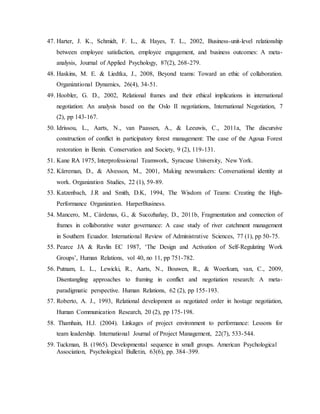 47. Harter, J. K., Schmidt, F. L., & Hayes, T. L., 2002, Business-unit-level relationship
between employee satisfaction, employee engagement, and business outcomes: A meta-
analysis, Journal of Applied Psychology, 87(2), 268-279.
48. Haskins, M. E. & Liedtka, J., 2008, Beyond teams: Toward an ethic of collaboration.
Organizational Dynamics, 26(4), 34-51.
49. Hoobler, G. D., 2002, Relational frames and their ethical implications in international
negotiation: An analysis based on the Oslo II negotiations, International Negotiation, 7
(2), pp 143-167.
50. Idrissou, L., Aarts, N., van Paassen, A., & Leeuwis, C., 2011a, The discursive
construction of conflict in participatory forest management: The case of the Agoua Forest
restoration in Benin. Conservation and Society, 9 (2), 119-131.
51. Kane RA 1975, Interprofessional Teamwork, Syracuse University, New York.
52. Kärreman, D., & Alvesson, M., 2001, Making newsmakers: Conversational identity at
work. Organization Studies, 22 (1), 59-89.
53. Katzenbach, J.R and Smith, D.K, 1994, The Wisdom of Teams: Creating the High-
Performance Organization. HarperBusiness.
54. Mancero, M., Cárdenas, G., & Sucozhañay, D., 2011b, Fragmentation and connection of
frames in collaborative water governance: A case study of river catchment management
in Southern Ecuador. International Review of Administrative Sciences, 77 (1), pp 50-75.
55. Pearce JA & Ravlin EC 1987, ‘The Design and Activation of Self-Regulating Work
Groups’, Human Relations, vol 40, no 11, pp 751-782.
56. Putnam, L. L., Lewicki, R., Aarts, N., Bouwen, R., & Woerkum, van, C., 2009,
Disentangling approaches to framing in conflict and negotiation research: A meta-
paradigmatic perspective. Human Relations, 62 (2), pp 155-193.
57. Roberto, A. J., 1993, Relational development as negotiated order in hostage negotiation,
Human Communication Research, 20 (2), pp 175-198.
58. Thamhain, H.J. (2004). Linkages of project environment to performance: Lessons for
team leadership. International Journal of Project Management, 22(7), 533-544.
59. Tuckman, B. (1965). Developmental sequence in small groups. American Psychological
Association, Psychological Bulletin, 63(6), pp. 384–399.
 