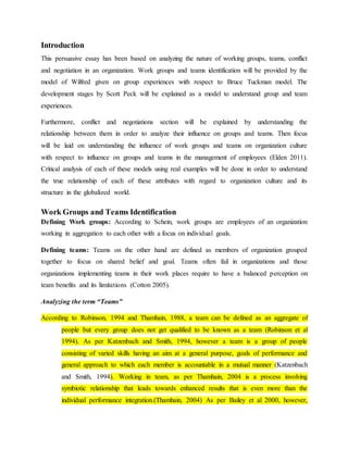 Introduction
This persuasive essay has been based on analyzing the nature of working groups, teams, conflict
and negotiation in an organization. Work groups and teams identification will be provided by the
model of Wilfred given on group experiences with respect to Bruce Tuckman model. The
development stages by Scott Peck will be explained as a model to understand group and team
experiences.
Furthermore, conflict and negotiations section will be explained by understanding the
relationship between them in order to analyze their influence on groups and teams. Then focus
will be laid on understanding the influence of work groups and teams on organization culture
with respect to influence on groups and teams in the management of employees (Elden 2011).
Critical analysis of each of these models using real examples will be done in order to understand
the true relationship of each of these attributes with regard to organization culture and its
structure in the globalized world.
Work Groups and Teams Identification
Defining Work groups: According to Schein, work groups are employees of an organization
working in aggregation to each other with a focus on individual goals.
Defining teams: Teams on the other hand are defined as members of organization grouped
together to focus on shared belief and goal. Teams often fail in organizations and those
organizations implementing teams in their work places require to have a balanced perception on
team benefits and its limitations (Cotton 2005).
Analyzing the term “Teams”
According to Robinson, 1994 and Thamhain, 1988, a team can be defined as an aggregate of
people but every group does not get qualified to be known as a team (Robinson et al
1994). As per Katzenbach and Smith, 1994, however a team is a group of people
consisting of varied skills having an aim at a general purpose, goals of performance and
general approach to which each member is accountable in a mutual manner (Katzenbach
and Smith, 1994). Working in team, as per Thamhain, 2004 is a process involving
symbiotic relationship that leads towards enhanced results that is even more than the
individual performance integration.(Thamhain, 2004) As per Bailey et al 2000, however,
 