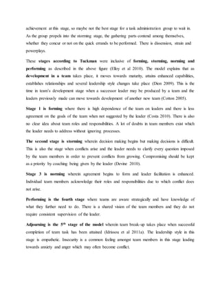 achievement at this stage, so maybe not the best stage for a task administration group to wait in.
As the group propels into the storming stage, the gathering parts contend among themselves,
whether they concur or not on the quick errands to be performed. There is dissension, strain and
powerplays.
These stages according to Tuckman were inclusive of forming, storming, norming and
performing as described in the above figure (Elloy et al 2010). The model explains that as
development in a team takes place, it moves towards maturity, attains enhanced capabilities,
establishes relationships and several leadership style changes take place (Dion 2009). This is the
time in team’s development stage when a successor leader may be produced by a team and the
leaders previously made can move towards development of another new team (Cotton 2005).
Stage 1 is forming where there is high dependence of the team on leaders and there is less
agreement on the goals of the team when not suggested by the leader (Costa 2010). There is also
no clear idea about team roles and responsibilities. A lot of doubts in team members exist which
the leader needs to address without ignoring processes.
The second stage is storming wherein decision making begins but making decisions is difficult.
This is also the stage when conflicts arise and the leader needs to clarify every question imposed
by the team members in order to prevent conflicts from growing. Compromising should be kept
as a priority by coaching being given by the leader (Devine 2010).
Stage 3 is norming wherein agreement begins to form and leader facilitation is enhanced.
Individual team members acknowledge their roles and responsibilities due to which conflict does
not arise.
Performing is the fourth stage where teams are aware strategically and have knowledge of
what they further need to do. There is a shared vision of the team members and they do not
require consistent supervision of the leader.
Adjourning is the 5th stage of the model wherein team break-up takes place when successful
completion of team task has been attained (Idrissou et al 2011a). The leadership style in this
stage is empathetic. Insecurity is a common feeling amongst team members in this stage leading
towards anxiety and anger which may often become conflict.
 
