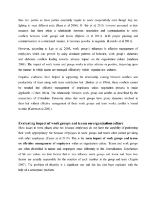 than two parties as these parties essentially require to work cooperatively even though they are
fighting to meet different ends (Bean et al 2006). O Hair et al, 2010, however presented in their
research that there exists a relationship between negotiation and communication to solve
conflicts between work groups and teams (Bijlsma et al 2011). With proper planning and
communication in a structured manner, it becomes possible to negotiate (Lewicki et al 2011).
However, according to Lee et al, 2005, work group’s influences in effective management of
employees which was proved by using dominant patterns of behavior, work group’s dynamics
and elaborate conflicts leading towards adverse impact on the organization culture (Andisani
2008). The impact of work teams and groups works is either adverse or positive, depending upon
the manner in which teams are managed effectively within organization cultures.
Empirical evidences have helped in supporting the relationship existing between conflicts and
productivity of team along with team satisfaction but (Banker et al 1996), these conflicts cannot
be resulted into effective management of employees unless negotiation process is made
applicable (Cohen 2004). The relationship between work group and conflict as described by the
researchers of Columbian University states that work groups have group dynamics involved in
them but without effective management of these work groups and team works, conflict is bound
to exist (Carron et al 2003).
Evaluating impact of work groups and teams on organizationculture
Most issues in work places arise not because employees do not have the capability of performing
their work appropriately but because employees in work groups and teams often cannot get along
with other employees (Caron et al 2010). This is the main impact of work groups and teams
on effective management of employees within an organization culture. Teams and work groups
are often diversified in nature and employees react differently to this diversification. Experiences
of life and culture are two factors that in turn influence work groups and teams and these two
factors are actually responsible for the reaction of each member in the group and team (Argyris
2007). The problem of diversity is a significant one and this has also been explained with the
help of a conceptual problem.
 