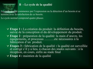  Etape 1 : La création du produit: la définition du besoin,
suivie de la conception et du développement du produit.
 Etape 2 : préparation de la qualité: la main d’œuvre, les
équipements, et processus ………etc nécessaires à la
fabrication d’un produit.
 Etapes 3 : fabrication de la qualité : la qualité est surveillée
et corrigé s’il y a lieu, à chacun des stades suivants : à la
réception, en cours, enfin au stade final
 Etape 4 : maintien de la qualité
B - Le cycle de la qualité
Le cycle qualité commence par l’expression ou la détection d’un besoin et se
termine avec la satisfaction de ce besoin.
Le cycle normal comprend quatre phases
 